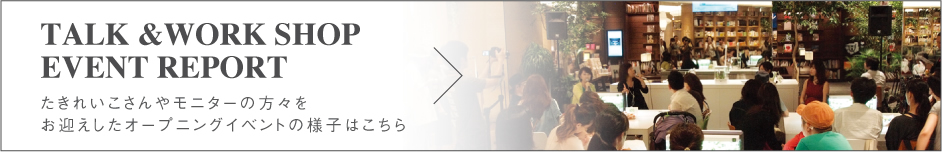 TALK & WORK SHOP EVENT REPORT たきれいこさんやモニターの方をお迎えしたオープニングイベントの様子はこちら