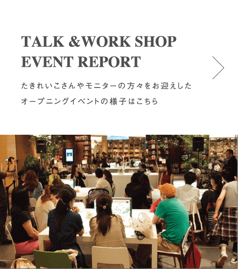 TALK & WORK SHOP EVENT REPORT たきれいこさんやモニターの方をお迎えしたオープニングイベントの様子はこちら