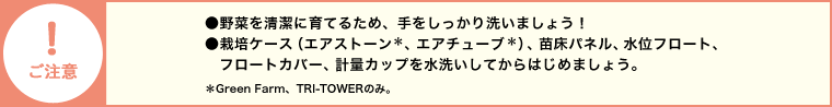 【ご注意】●野菜を清潔に育てるため、手をしっかり洗いましょう！●栽培ケース（エアストーン＊、エアチューブ）、苗床パネル、水位フロート、フロートカバー、計量カップを水洗いしてからはじめましょう。