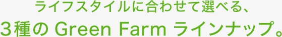 ライフスタイルに合わせて選べる、3種のGreen Farmラインナップ。